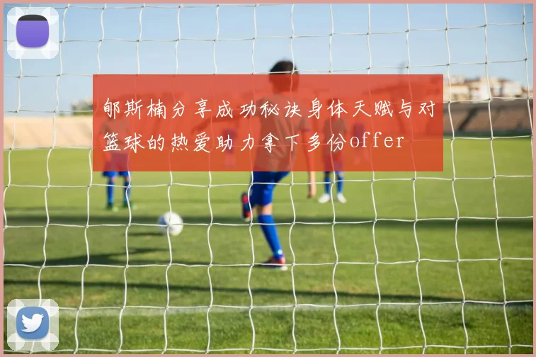 郇斯楠分享成功秘诀身体天赋与对篮球的热爱助力拿下多份offer