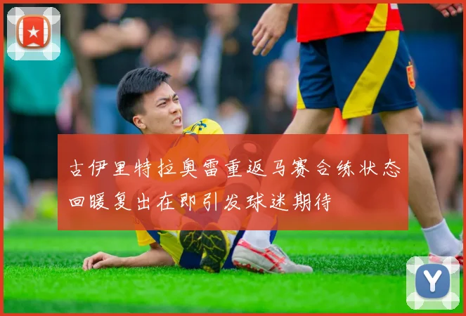 古伊里特拉奥雷重返马赛合练状态回暖复出在即引发球迷期待