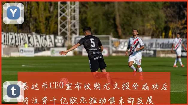 泰达币CEO宣布收购尤文报价成功后将注资十亿欧元推动俱乐部发展