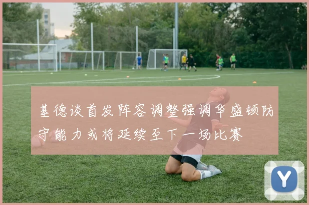 基德谈首发阵容调整强调华盛顿防守能力或将延续至下一场比赛
