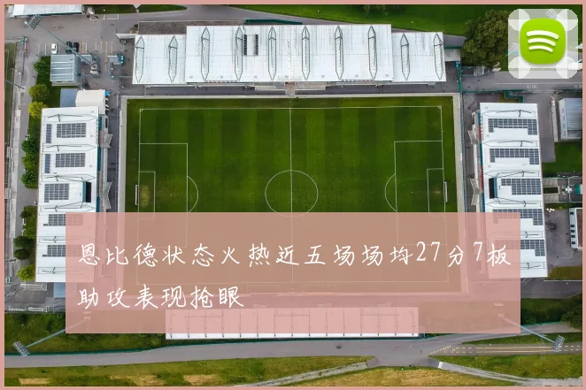 恩比德状态火热近五场场均27分7板助攻表现抢眼