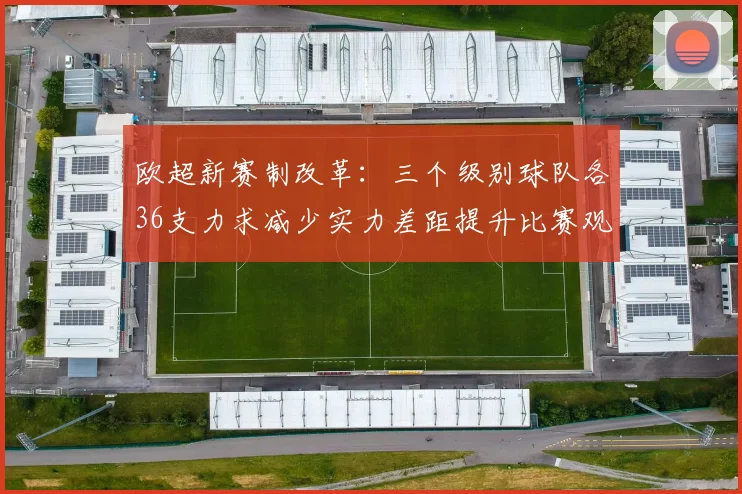 欧超新赛制改革：三个级别球队各36支力求减少实力差距提升比赛观赏性