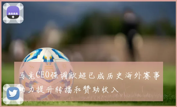 马竞CEO强调欧超已成历史海外赛事助力提升转播和赞助收入