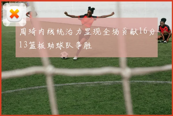周琦内线统治力显现全场贡献16分13篮板助球队争胜