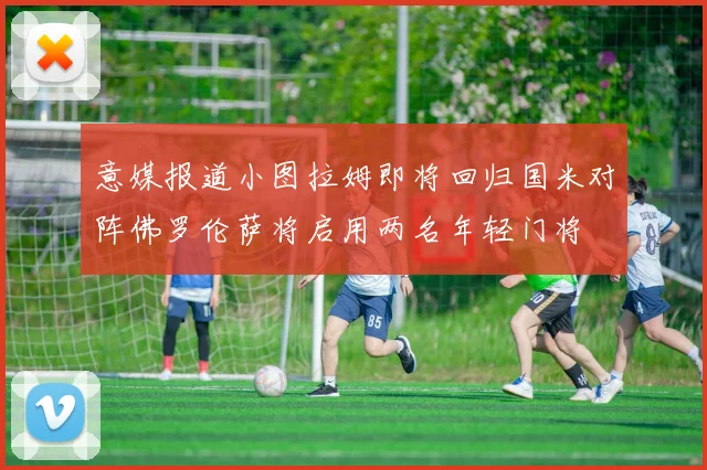 意媒报道小图拉姆即将回归国米对阵佛罗伦萨将启用两名年轻门将