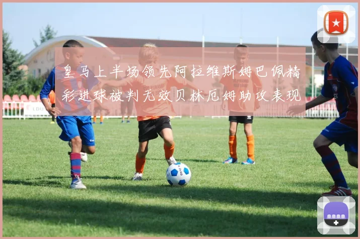 皇马上半场领先阿拉维斯姆巴佩精彩进球被判无效贝林厄姆助攻表现抢眼