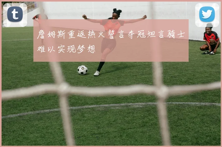 詹姆斯重返热火誓言夺冠坦言骑士难以实现梦想