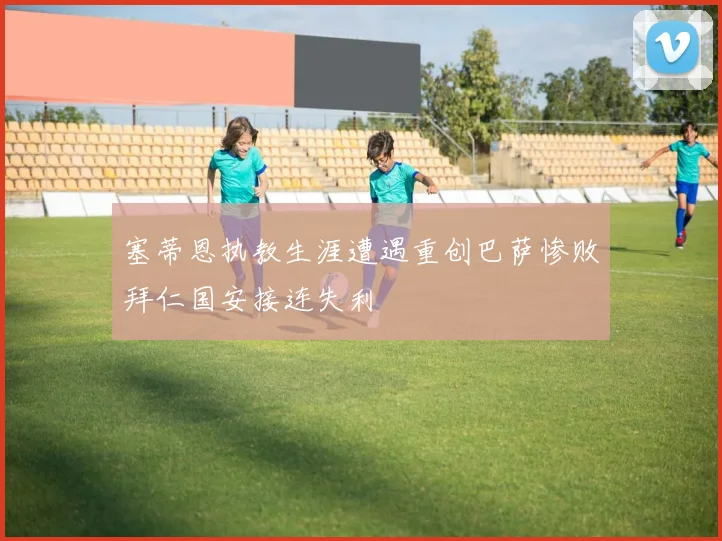 塞蒂恩执教生涯遭遇重创巴萨惨败拜仁国安接连失利