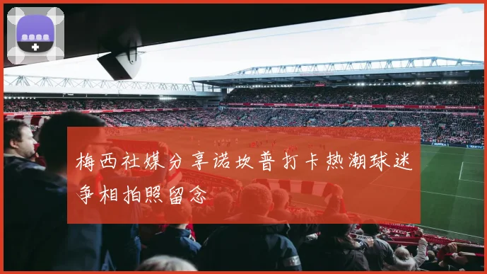 梅西社媒分享诺坎普打卡热潮球迷争相拍照留念