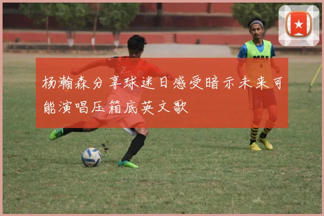 杨瀚森分享球迷日感受暗示未来可能演唱压箱底英文歌